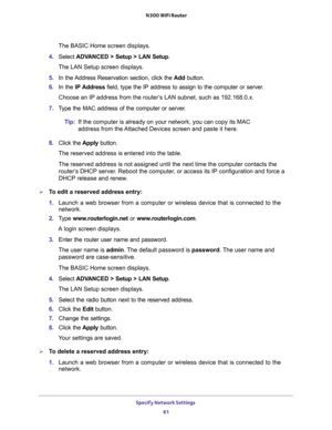 Page 61Specify Network Settings 
61  N300 WiFi Router
The BASIC Home screen displays.
4. Select ADVANCED > Setup > LAN Setup.
The LAN Setup screen displays.
5. In the Address Reservation section, click the Add button. 
6. In the IP Address field, type the IP address to assign to the computer or server. 
Choose an IP address from the router’s LAN subnet, such as 192.168.0.x. 
7. Type the MAC address of the computer or server.
Tip:If the computer is already on your network, you can copy its MAC 
address from the...