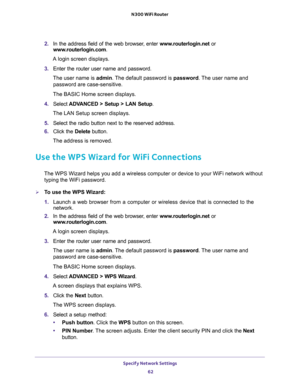 Page 62Specify Network Settings 
62 N300 WiFi Router 
2. In the address field of the web browser, enter www.routerlogin.net or 
www.routerlogin.com.
A login screen displays.
3. Enter the router user name and password.
The user name is admin. The default password is password. The user name and 
password are case-sensitive.
The BASIC Home screen displays.
4. Select ADVANCED > Setup > LAN Setup.
The LAN Setup screen displays.
5. Select the radio button next to the reserved address. 
6. Click the Delete button.
The...