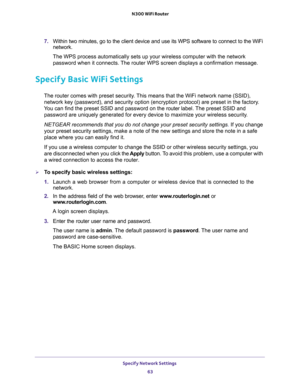 Page 63Specify Network Settings 
63  N300 WiFi Router
7. Within two minutes, go to the client device and use its WPS software to connect to the WiFi 
network.
The WPS process automatically sets up your wireless computer with the network 
password when it connects. The router WPS screen displays a confirmation message. 
Specify Basic WiFi Settings
The router comes with preset security. This means that the WiFi network name (SSID), 
network key (password), and security option (encryption protocol) are preset in...