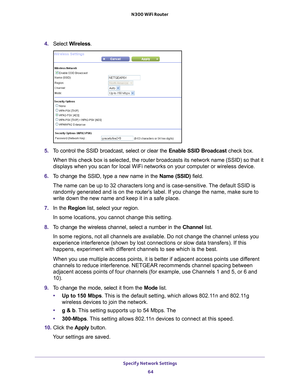 Page 64Specify Network Settings 64
N300 WiFi Router 
4. 
Select  Wireless.
5. To control the SSID broadcast, select or clear the  Enable SSID Broadcast check box.
When this check box is selected, the router broadcasts its network name \
(SSID) so that it 
displays when you scan for local WiFi networks on your computer or wirel\
ess device.
6.  T
o change the SSID, type a new name in the  Name (SSID) field.
The name can be up to 32 characters long and is case-sensitive. The default SSID is 
randomly generated...