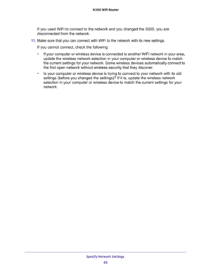 Page 65Specify Network Settings 
65  N300 WiFi Router
If you used WiFi to connect to the network and you changed the SSID, you are 
disconnected from the network.
11. Make sure that you can connect with WiFi to the network with its new settings. 
If you cannot connect, check the following:
•If your computer or wireless device is connected to another WiFi network in your area, 
update the wireless network selection in your computer or wireless device to match 
the current settings for your network. Some wireless...