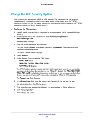 Page 66Specify Network Settings 
66 N300 WiFi Router 
Change the WiFi Security Option
Your router comes with preset WPA2 or WPA security. The password that you enter to 
connect to your network is unique to your router and is on the router label. NETGEAR 
recommends that you use the preset security but you can change the password. NETGEAR 
recommends that you do not disable security.
To change the WPA settings:
1. Launch a web browser from a computer or wireless device that is connected to the 
network.
2. In...