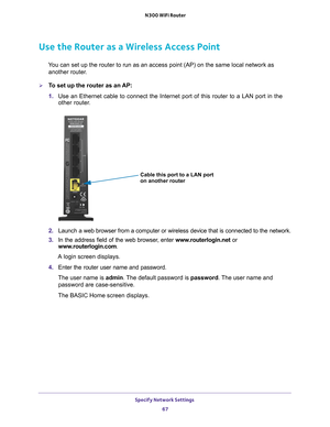 Page 67Specify Network Settings 67
 N300 WiFi Router
Use the Router as a Wireless Access Point
You can set up the router to run as an access point (AP) on the same lo\
cal network as 
another router.
To set up the router as an AP:
1.  Use an Ethernet cable to connect the Internet port of this router to a L\
AN port in the 
other router

. 
Cable this port to a LAN port
on another router
2. Launch a web browser from a computer or wireless device that is connecte\
d to the network.
3.  In the address field of...