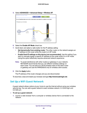 Page 68Specify Network Settings 68
N300 WiFi Router 
5. 
Select  ADVANCED > Advanced Setup > Wireless AP .
6. Select the  Enable AP Mode check box.
7.  Scroll down and select a radio button for the IP address setting:
• Get dynamically from existing router . 
 The other router on the network assigns an 
IP address to this router while this router is in AP mode.
• Enable fixed IP settings on this device (not recommended) . Use this setting if you 
want to manually assign a specific IP address to this router...