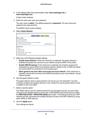 Page 69Specify Network Settings 69
 N300 WiFi Router
2.
In the address field of the web browser, enter  www.routerlogin.net or 
www.routerlogin.com.
A login screen displays.
3. Enter the router user name and password.
The user name is  admin. 
 The default password is password. The user name and 
password are case-sensitive.
The BASIC Home screen displays.
4. Select  Guest Network.
5.Select any of the following wireless settings:
• Enable Guest Network. When this check box is selected, the guest network is...