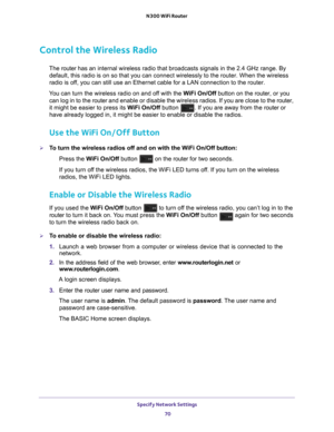 Page 70Specify Network Settings 70
N300 WiFi Router 
Control the Wireless Radio
The router 
has an internal wireless radio that broadcasts signals in the 2.4 GHz ra\
nge. By 
default, this radio is on so that you can connect wirelessly to the rout\
er. When the wireless 
radio is off, you can still use an Ethernet cable for a LAN connection to the route\
r.
You can turn the wireless radio on and off with the  W
 iFi On/Off button on the router, or you 
can log in to the  router and enable or disable the...