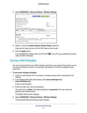 Page 71Specify Network Settings 71
 N300 WiFi Router
4. 
Select  ADVANCED > Advanced Setup > Wireless Settings .
5. Select or clear the  Enable Wireless Router Radio check box.
Clearing this check box turns off the WiFi feature of the router. 
6.  Click the  Apply button.
If you disabled the wireless radio, the WiFi LED 
 turns off. If you enabled the wireless 
radio, the WiFi LED lights.
Set Up a WiFi Schedule
You can use this feature to turn off the wireless signal from your router at times when you do  not...