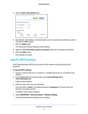 Page 72Specify Network Settings 72
N300 WiFi Router 
5. 
Click the  Add a new period button.
6. Use the lists, radio buttons, and check boxes to set up a period during \
which you want to 
turn off the wireless signal.
7.  Click the  Apply button.
The Advanced Wireless Settings screen displays.
8.  Select the  T
 urn off wireless signal by schedule  check box to activate the schedule.
9.  Click the  Apply button.
Your settings are saved.
Specify WPS Settings
Wi-Fi Protected Setup (WPS) lets you join the WiFi...