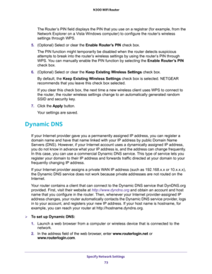 Page 73Specify Network Settings 
73  N300 WiFi Router
The Router’s PIN field displays the PIN that you use on a registrar (for example, from the 
Network Explorer on a Vista Windows computer) to configure the router’s wireless 
settings through WPS. 
5. (Optional) Select or clear the Enable Router’s PIN check box.
The PIN function might temporarily be disabled when the router detects suspicious 
attempts to break into the router’s wireless settings by using the router’s PIN through 
WPS. You can manually enable...