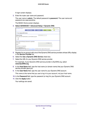 Page 74Specify Network Settings 74
N300 WiFi Router 
A login screen displays.
3.  Enter the router user name and password.
The user name is  admin. 
 The default password is password . The user name and 
password are case-sensitive.
The BASIC Home screen displays.
4.  Select ADV
 ANCED > Advanced Setup > Dynamic DNS.
5.  Register for an account with one of the Dynamic DNS service providers wh\
ose URLs display 
in the  Service Provider list.
6.  Select the  Use a Dynamic DNS Service  check box. 
7.  Select the...