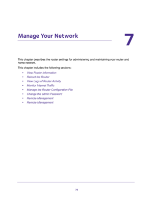 Page 7575
7
7.   Manage Your Network
This chapter describes the router settings for administering and maintaining your router and 
home network. 
This chapter includes the following sections:
•View Router Information 
•Reboot the Router 
•View Logs of Router Activity 
•Monitor Internet Traffic 
•Manage the Router Configuration File 
•Change the admin Password 
•Remote Management 
•Remote Management  