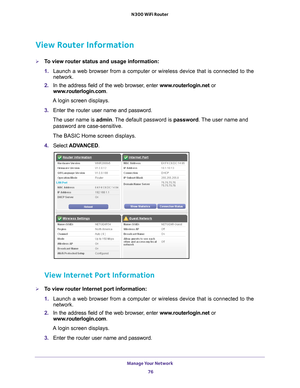 Page 76Manage Your Network 76
N300 WiFi Router 
View Router Information
To view router status and usage information:
1. 
Launch a web browser from a computer or wireless device that is connecte\
d to the 
network.
2.  In the address field of the web browser
 , enter www.routerlogin.net  or 
www.routerlogin.com.
A login screen displays.
3.  Enter the  router user name and password.
The user name is  admin. 
 The default password is password . The user name and 
password are case-sensitive.
The BASIC Home screen...