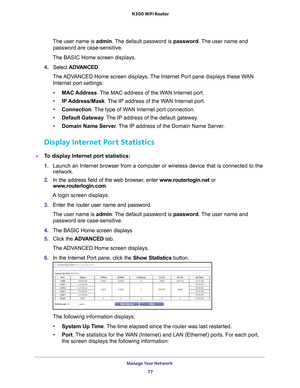 Page 77Manage Your Network 77
 N300 WiFi Router
The user name is 
admin. The default password is password. The user name and 
password are case-sensitive.
The BASIC Home screen displays.
4.  Select  ADV
 ANCED.
The ADVANCED Home screen displays. The Internet Port pane displays these WAN  Internet port settings:
• MAC Address. 
 The MAC address of the WAN Internet port.
• IP Address/Mask. 
 The IP address of the WAN Internet port.
• Connection. 
 The type of WAN Internet port connection.
• Default Gateway ....