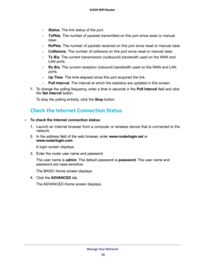 Page 78Manage Your Network 
78 N300 WiFi Router 
-Status. The link status of the port.
-TxPkts. The number of packets transmitted on this port since reset or manual 
clear.
-RxPkts. The number of packets received on this port since reset or manual clear.
-Collisions. The number of collisions on this port since reset or manual clear.
-Tx B/s. The current transmission (outbound) bandwidth used on the WAN and 
LAN ports.
-Rx B/s. The current reception (inbound) bandwidth used on the WAN and LAN 
ports.
-Up Time....