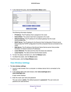 Page 79Manage Your Network 79
 N300 WiFi Router
5. 
In the Internet Port pane, click the Connection Status button. 
The following information displays:
• IP Address. 
 The IP address that is assigned to the router.
• Subnet Mask. 
 The subnet mask that is assigned to the router.
• Default Gateway . 
 The IP address for the default gateway that the router 
communicates with.
• DHCP Server . 
 The IP address for the Dynamic Host Configuration Protocol server 
that provides the TCP/IP configuration for all the...