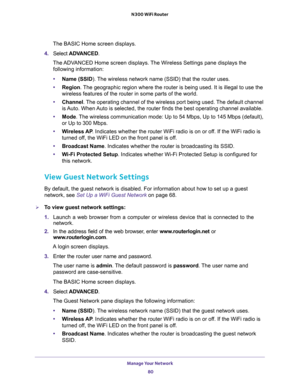 Page 80Manage Your Network 
80 N300 WiFi Router 
The BASIC Home screen displays.
4. Select ADVANCED.
The ADVANCED Home screen displays. The Wireless Settings pane displays the 
following information:
•Name (SSID). The wireless network name (SSID) that the router uses. 
•Region. The geographic region where the router is being used. It is illegal to use the 
wireless features of the router in some parts of the world.
•Channel. The operating channel of the wireless port being used. The default channel 
is Auto....