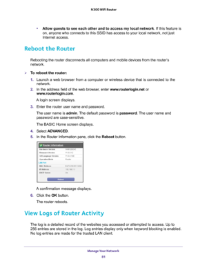 Page 81Manage Your Network 81
 N300 WiFi Router
•
Allow guests to see each other and to access my local network . If this feature is 
on, anyone who connects to this SSID has access to your local network, n\
ot just 
Internet access. 
Reboot the Router
Rebooting the router disconnects all computers and mobile devices from t\
he router’s 
network.
To reboot the router:
1.  Launch a web browser from a computer or wireless device that is connecte\
d to the 
network.
2.  In the address field of the web browser
 ,...