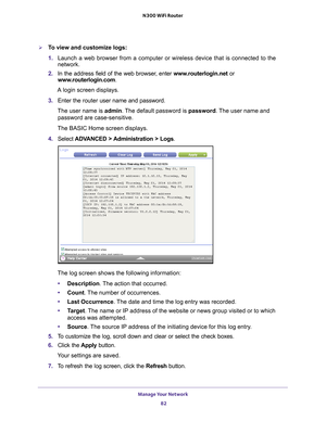 Page 82Manage Your Network 82
N300 WiFi Router 
To view and customize logs:
1. 
Launch a web browser from a computer or wireless device that is connecte\
d to the 
network.
2.  In the address field of the web browser
 , enter www.routerlogin.net  or 
www.routerlogin.com.
A login screen displays.
3.  Enter the  router user name and password.
The user name is  admin. 
 The default password is password . The user name and 
password are case-sensitive.
The BASIC Home screen displays.
4.  Select  ADV
 ANCED >...