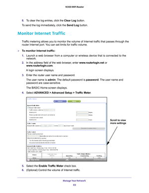 Page 83Manage Your Network 83
 N300 WiFi Router
8. 
To clear the log entries, click the  Clear Log button.
To send the log immediately, click the  Send Log button.
Monitor Internet Traffic
Traffic metering allows you to monitor the volume of Internet traffic that passes through the 
router Internet port. You can set limits for traffic volume.
To monitor Internet traffic:
1.  Launch a web browser from a computer or wireless device that is connecte\
d to the 
network.
2.  In the address field of the web browser...