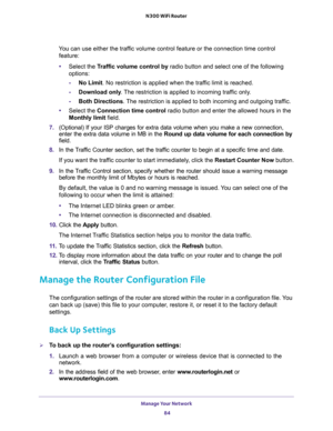 Page 84Manage Your Network 
84 N300 WiFi Router 
You can use either the traffic volume control feature or the connection time control 
feature:
•Select the Traffic volume control by radio button and select one of the following 
options:
-No Limit. No restriction is applied when the traffic limit is reached.
-Download only. The restriction is applied to incoming traffic only.
-Both Directions. The restriction is applied to both incoming and outgoing traffic.
•Select the Connection time control radio button and...