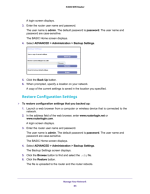 Page 85Manage Your Network 85
 N300 WiFi Router
A login screen displays.
3.  Enter the router  user name and password.
The user name is  admin. 
 The default password is password. The user name and 
password are case-sensitive.
The BASIC Home screen displays.
4.  Select  ADV
 ANCED > Administration >  Backup Settings .
5. Click the  Back Up button.
6.  When prompted, specify a
  location on your network.
A copy of the current settings is saved in the location you specified.
Restore Configuration Settings
To...