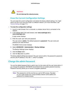 Page 86Manage Your Network 
86 N300 WiFi Router 
WARNING:
Do not interrupt the reboot process.
Erase the Current Configuration Settings
You can erase the current configuration and restore the factory default settings. You might 
want to do this if you move the router to a different network. (For more information, see 
Factory Settings on page 111.)
To erase the configuration settings:
1. Launch a web browser from a computer or wireless device that is connected to the 
network.
2. In the address field of the...