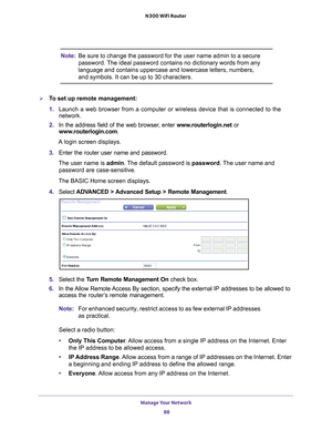 Page 88Manage Your Network 88
N300 WiFi Router 
Note:
Be sure to change the password for the user name admin to a secure 
password. The ideal password contains no dictionary words from any 
language and contains uppercase and lowercase letters, numbers, 
and symbols. It can be up to 30 characters. 
To set up remote management:
1. Launch a web browser from a computer or wireless device that is connecte\
d to the 
network.
2.  In the address field of the web browser
 , enter www.routerlogin.net  or...