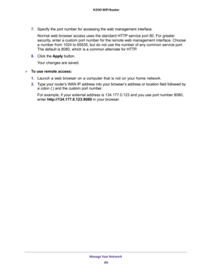 Page 89Manage Your Network 
89  N300 WiFi Router
7. Specify the port number for accessing the web management interface.
Normal web browser access uses the standard HTTP service port 80. For greater 
security, enter a custom port number for the remote web management interface. Choose 
a number from 1024 to 65535, but do not use the number of any common service port. 
The default is 8080, which is a common alternate for HTTP.
8. Click the Apply button.
Your changes are saved.
To use remote access:
1. Launch a...