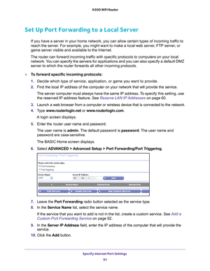 Page 91Specify Internet Port Settings 91
 N300 WiFi Router
Set Up Port Forwarding to a Local Server
If you have a server in your home network, you can allow certain types o\
f incoming traffic to 
reach the server. For example, you might want to make a local web server, FTP server, or 
game server visible and available to the Internet.
The router can forward incoming traffic with specific protocols to computers on your local  network. 
 You can specify the servers for applications and you can also specify a d\...