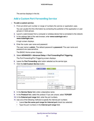 Page 92Specify Internet Port Settings 92
N300 WiFi Router 
The service displays in the list.
Add a Custom Port Forwarding Service
To add a custom service:
1. 
Find out which port number or range of numbers the service or applicatio\
n uses.
You can usually find this information by contacting the publisher of the \
application or user  groups or news groups.
2.  Launch a web browser from a computer or wireless device that is connecte\
d to the network.
3.  In the address field of the web browser
 , enter...