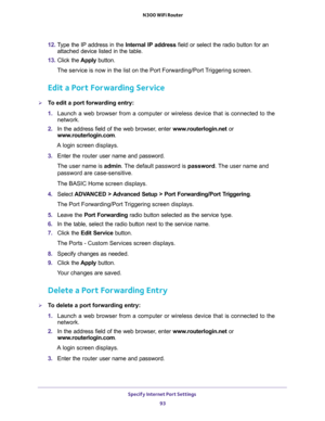 Page 93Specify Internet Port Settings 
93  N300 WiFi Router
12. Type the IP address in the Internal IP address field or select the radio button for an 
attached device listed in the table.
13. Click the Apply button. 
The service is now in the list on the Port Forwarding/Port Triggering screen.
Edit a Port Forwarding Service
To edit a port forwarding entry:
1. Launch a web browser from a computer or wireless device that is connected to the 
network.
2. In the address field of the web browser, enter...