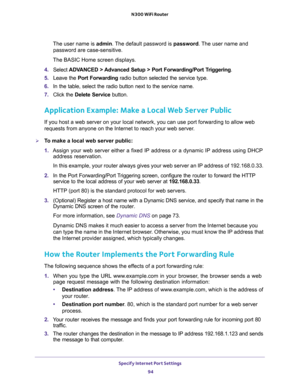 Page 94Specify Internet Port Settings 
94 N300 WiFi Router 
The user name is admin. The default password is password. The user name and 
password are case-sensitive.
The BASIC Home screen displays.
4. Select ADVANCED > Advanced Setup > Port Forwarding/Port Triggering.
5. Leave the Port Forwarding radio button selected the service type.
6. In the table, select the radio button next to the service name.
7. Click the Delete Service button.
Application Example: Make a Local Web Server Public
If you host a web...