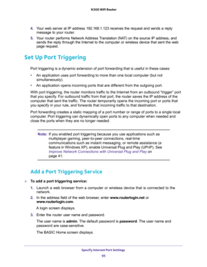 Page 95Specify Internet Port Settings 
95  N300 WiFi Router
4. Your web server at IP address 192.168.1.123 receives the request and sends a reply 
message to your router.
5. Your router performs Network Address Translation (NAT) on the source IP address, and 
sends the reply through the Internet to the computer or wireless device that sent the web 
page request. 
Set Up Port Triggering
Port triggering is a dynamic extension of port forwarding that is useful in these cases:
•An application uses port forwarding...