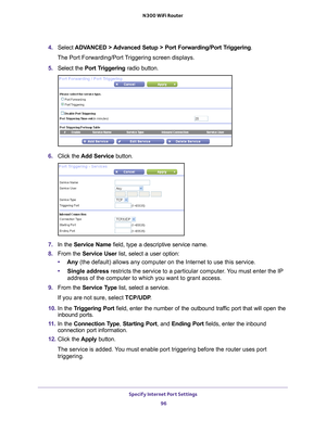 Page 96Specify Internet Port Settings 96
N300 WiFi Router 
4. 
Select  ADVANCED > Advanced Setup > Port Forwarding/Port Triggering.
The Port Forwarding/Port Triggering screen displays.
5.  Select the  Port T
 riggering radio button.
6. Click the  Add Service button.
7. In the Service Name field, type a descriptive service name. 
8.  From the Service User list, select a user option:
• Any (the default) allows any computer on the Internet to use this service\
. 
• Single address restricts the service to a...