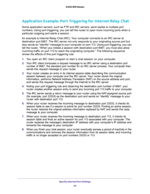 Page 97Specify Internet Port Settings 
97  N300 WiFi Router
Application Example: Port Triggering for Internet Relay Chat 
Some application servers, such as FTP and IRC servers, send replies to multiple port 
numbers. Using port triggering, you can tell the router to open more incoming ports when a 
particular outgoing port starts a session.
An example is Internet Relay Chat (IRC). Your computer connects to an IRC server at 
destination port 6667. The IRC server not only responds to your originating source port...