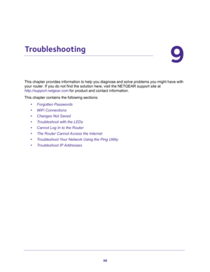 Page 9898
9
9.   Troubleshooting
This chapter provides information to help you diagnose and solve problems you might have with 
your router. If you do not find the solution here, visit the NETGEAR support site at 
http://support.netgear.com for product and contact information.
This chapter contains the following sections:
•Forgotten Passwords 
•WiFi Connections 
•Changes Not Saved 
•Troubleshoot with the LEDs 
•Cannot Log In to the Router 
•The Router Cannot Access the Internet 
•Troubleshoot Your Network Using...