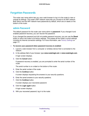 Page 99Troubleshooting 
99  N300 WiFi Router
Forgotten Passwords
The router user name admin lets you use a web browser to log in to the router to view or 
change its settings. The router’s WiFi network name lets you connect to its WiFi network. 
Both admin and the WiFi network have passwords by default, which are on labels on the 
bottom of the router.
admin Password
The default password for the router user name admin is password. If you changed it and 
enabled password recovery, you can recover the password....
