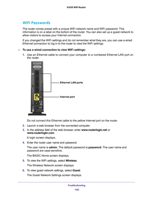 Page 100Troubleshooting 100
N300 WiFi Router 
WiFi Passwords
The router 
comes preset with a unique WiFi network name and WiFi password. This 
information is on a label on the bottom of the router. You can also set up a guest network to 
allow visitors to access your Internet connection. 
If you changed the WiFi settings and do not remember what they are, you \
can use a wired 
Ethernet connection to log in to the router t
 o view the WiFi settings. 
To use a wired connection to view WiFi settings:
1. Use an...