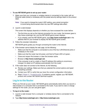 Page 14Connect to the Network and Access the Router 
14 N150 and N300 Wireless Routers 
To use NETGEAR genie to set up your router:
1. Make sure that your computer or wireless device is connected to the router with an 
Ethernet cable (wired) or wirelessly with the preset security settings listed on the product 
label.
Note:If you want to change the router’s WiFi setting, use a wired connection 
to avoid being disconnected when the new WiFi settings take effect.
2. Launch a web browser.
The screen that displays...