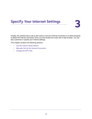 Page 1616
3
3.   Specify Your Internet Settings
Usually, the quickest way to set up the router to use your Internet connection is to allow the genie 
to detect the Internet connection when you first access the router with a web browser. You can 
also customize or specify your Internet settings. 
This chapter contains the following sections:
•Use the Internet Setup Wizard 
•Manually Set Up the Internet Connection 
•Change the MTU Size  