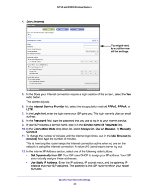 Page 20Specify Your Internet Settings 20
N150 and N300 Wireless Routers 
4. 
Select  Internet .
You might need 
to scroll to view 
all the settings.
5.  In the Does your Internet connection require a login section of the scre\
en, s elect the Ye s 
radio button.
The screen adjusts.
6.  In the Internet Service Provider list, select the encapsulation method  PPPoE, PPPoA, or 
L2TP .
7.  In the Login field, enter the login name your ISP gave you. 
 This login name is often an email 
address.
8.  In the Password...