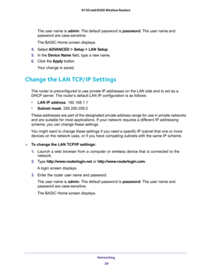 Page 28Networking 
28 N150 and N300 Wireless Routers 
The user name is admin. The default password is password. The user name and 
password are case-sensitive.
The BASIC Home screen displays.
4. Select ADVANCED > Setup > LAN Setup.
5. In the Device Name field, type a new name.
6. Click the Apply button.
Your change is saved.
Change the LAN TCP/IP Settings
The router is preconfigured to use private IP addresses on the LAN side and to act as a 
DHCP server. The router’s default LAN IP configuration is as...