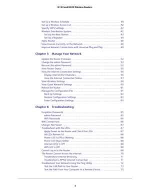 Page 4 
4 N150 and N300 Wireless Routers 
Set Up a Wireless Schedule  . . . . . . . . . . . . . . . . . . . . . . . . . . . . . . . . . . . . . . . . . . .  39
Set up a Wireless Access List . . . . . . . . . . . . . . . . . . . . . . . . . . . . . . . . . . . . . . . . . .  40
Specify WPS Settings . . . . . . . . . . . . . . . . . . . . . . . . . . . . . . . . . . . . . . . . . . . . . . . .  42
Wireless Distribution System . . . . . . . . . . . . . . . . . . . . . . . . . . . . . . . . . . . . . . . . . ....