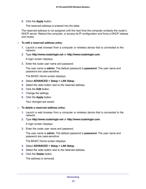 Page 32Networking 
32 N150 and N300 Wireless Routers 
8. Click the Apply button.
The reserved address is entered into the table. 
The reserved address is not assigned until the next time the computer contacts the router’s 
DHCP server. Reboot the computer, or access its IP configuration and force a DHCP release 
and renew.
To edit a reserved address entry:
1. Launch a web browser from a computer or wireless device that is connected to the 
network.
2. Type http://www.routerlogin.net or...