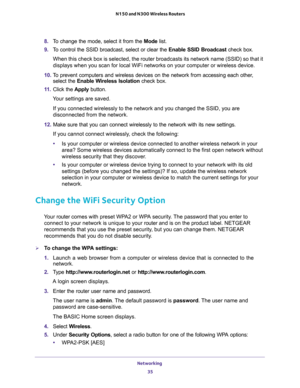 Page 35Networking 
35  N150 and N300 Wireless Routers
8. To change the mode, select it from the Mode list.
9. To control the SSID broadcast, select or clear the Enable SSID Broadcast check box.
When this check box is selected, the router broadcasts its network name (SSID) so that it 
displays when you scan for local WiFi networks on your computer or wireless device.
10. To prevent computers and wireless devices on the network from accessing each other, 
select the Enable Wireless Isolation check box.
11. Click...