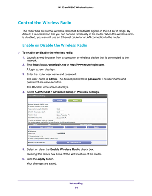 Page 38Networking 38
N150 and N300 Wireless Routers 
Control the Wireless Radio
The router 
has an internal wireless radio that broadcasts signals in the 2.4 GHz ra\
nge. By 
default, it is enabled so that you can connect wirelessly to the router.\
 When the wireless radio 
is disabled, you can still use an Ethernet cable for a LAN connection to\
 the router.
Enable or Disable the Wireless Radio
To enable or disable the wireless radio:
1.  Launch a web browser from a computer or wireless device that is...