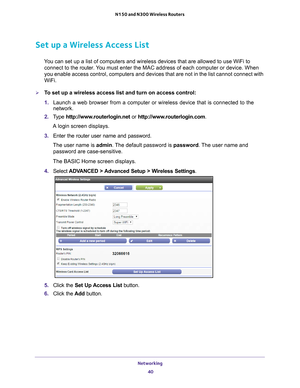 Page 40Networking 40
N150 and N300 Wireless Routers 
Set up a Wireless Access List
You can set up a list of computers and wireless devices that are allowed \
to use WiFi to 
connect to the router. You  must enter the MAC address of each computer or device. When 
you enable access control, computers and devices that are not in the lis\
t cannot connect with 
WiFi.
To set up a wireless access list and turn on access control:
1.  Launch a web browser from a computer or wireless device that is connecte\
d to the...