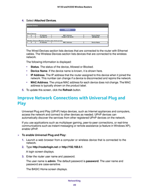 Page 49Networking 49
 N150 and N300 Wireless Routers
4. 
Select  Attached Devices.
The Wired Devices section lists devices that are connected to the router\
 with Ethernet 
cables. The Wireless Devices section lists devices that are connected to the wir\
eless 
network. 
The following information is displayed: • Status. 
 The status of the device, Allowed or Blocked.
• Device Name. If the device name is known, it is shown here. 
• IP Address. 
 The IP address that the router assigned to this device when it...