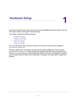 Page 66
1
1.    Hardware Setup
If you have not already set up your new router using the installation guide that comes in the box, 
this chapter walks you through the hardware setup. 
This chapter contains the following sections:
•Hardware Features 
•Position Your Router 
•Cable Your Router 
•Verify the Cabling 
For more information about the topics covered in this manual, visit the support website at 
http://support.netgear.com.
Firmware updates with new features and bug fixes are made available from time to...