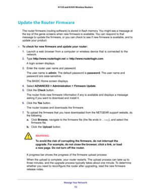 Page 52Manage Your Network 
52 N150 and N300 Wireless Routers 
Update the Router Firmware
The router firmware (routing software) is stored in flash memory. You might see a message at 
the top of the genie screens when new firmware is available. You can respond to that 
message to update the firmware, or you can check to see if new firmware is available, and to 
update your product. 
To check for new firmware and update your router:
1. Launch a web browser from a computer or wireless device that is connected to...